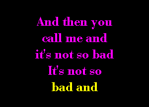 And then you
call me and

it's not so bad

It's not so

bad and