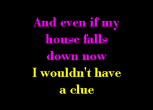 And even if my
house falls

down now
I wouldn't have

a clue
