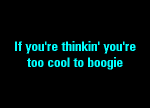 If you're thinkin' you're

too cool to boogie