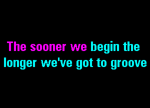 The sooner we begin the

longer we've got to groove