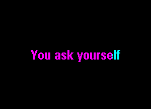You ask yourself