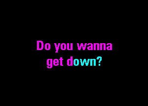 Do you wanna

get down?