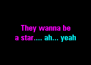 They wanna be

a star.... ah... yeah