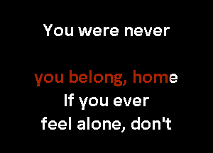 You were never

you belong, home
If you ever
feel alone, don't