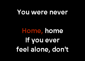 You were never

Home, home
If you ever
feel alone, don't