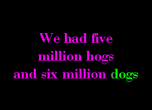 We had jive

million hogs
and six million dogs