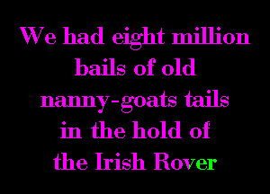 We had eight million
bails of old
nanny-goats tails
in the hold of
the Irish Rover
