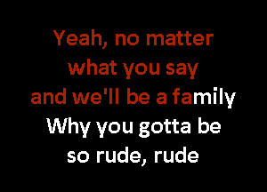 Yeah, no matter
what you say

and we'll be a family
Why you gotta be
so rude, rude