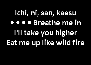 lchi, ni, san, kaesu
0 0 0 0 Breathe me in

I'll take you higher
Eat me up like wild fire