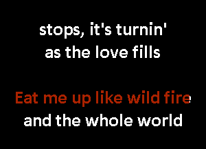 stops, it's turnin'
as the love fills

Eat me up like wild fire
and the whole world