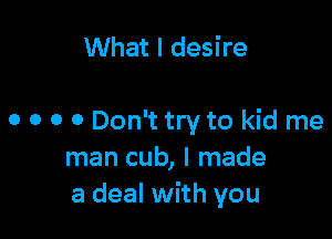 What I desire

o o o 0 Don't try to kid me
man cub, I made
a deal with you