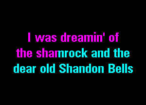 l was dreamin' of

the shamrock and the
dear old Shandon Bells