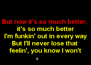 But now it's so much better,
it's so muchbetter
I'm furikin' out in every way
But I'll never lose that
feelin', you know I won't