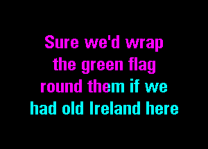 Sure we'd wrap
the green flag

round them if we
had old Ireland here
