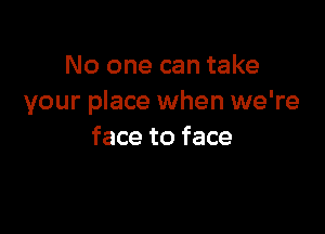 No one can take
your place when we're

face to face