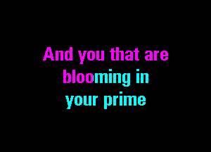 And you that are

blooming in
your prime