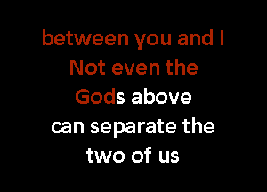 between you and I
Not even the

Gods above
can separate the
two of us