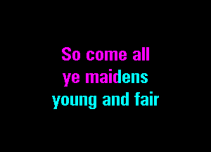 So come all

ye maidens
young and fair