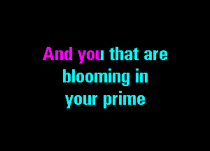 And you that are

blooming in
your prime