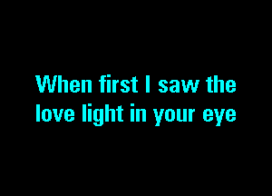 When first I saw the

love light in your eye