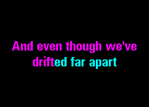 And even though we've

drifted far apart