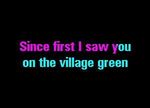 Since first I saw you

on the village green