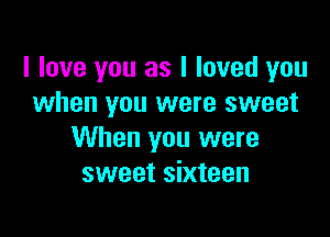 I love you as I loved you
when you were sweet

When you were
sweet sixteen