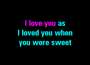I love you as

I loved you when
you were sweet