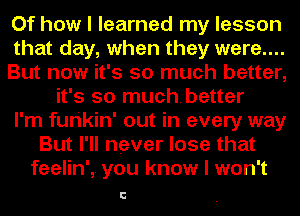 Of how I learned my lesson
that day, when they were....
But now it's so much better,
it's so muchbetter
I'm furikin' out in every way
But I'll never lose that
feelin', you know I won't