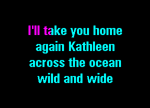 I'll take you home
again Kathleen

across the ocean
wild and wide