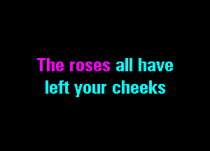 The roses all have

left your cheeks