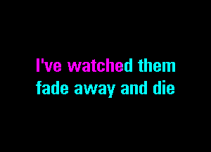 I've watched them

fade away and die