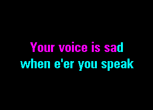 Your voice is sad

when e'er you speak
