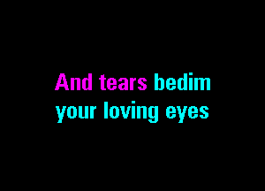 And tears bedim

your loving eyes