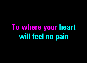 To where your heart

will feel no pain