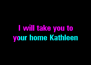 I will take you to

your home Kathleen