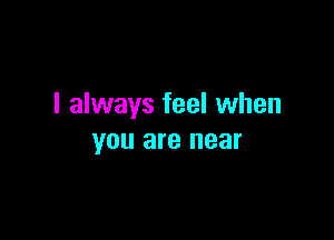 I always feel when

YOU are near