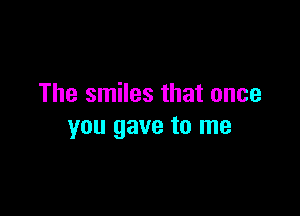 The smiles that once

you gave to me