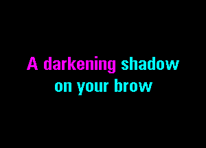 A darkening shadow

on your brow