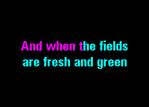 And when the fields

are fresh and green