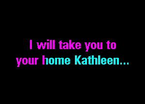 I will take you to

your home Kathleen...