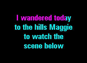 I wandered today
to the hills Maggie

to watch the
scene below