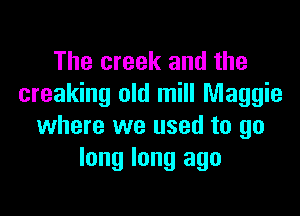 The creek and the
creaking old mill Maggie

where we used to go
long long ago