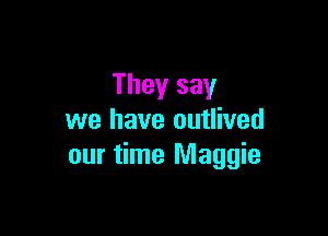 They say

we have outlived
our time Maggie