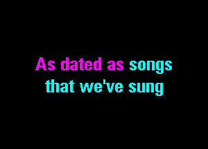 As dated as songs

that we've sung