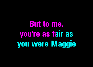 But to me.
you're as fair as

you were Maggie