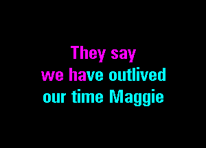 They say

we have outlived
our time Maggie