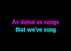 As dated as songs

that we've sung