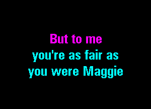 But to me
you're as fair as

you were Maggie