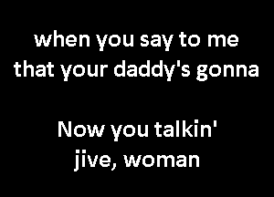 when you say to me
that your daddy's gonna

Now you talkin'
jive, woman